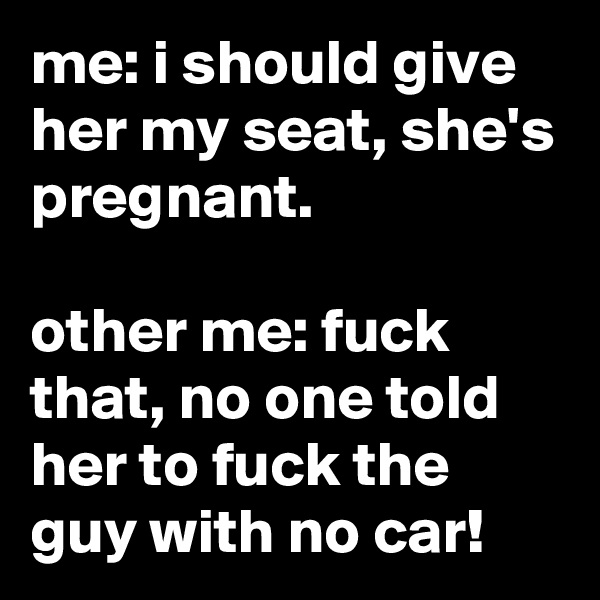 me: i should give her my seat, she's pregnant.

other me: fuck that, no one told her to fuck the guy with no car!