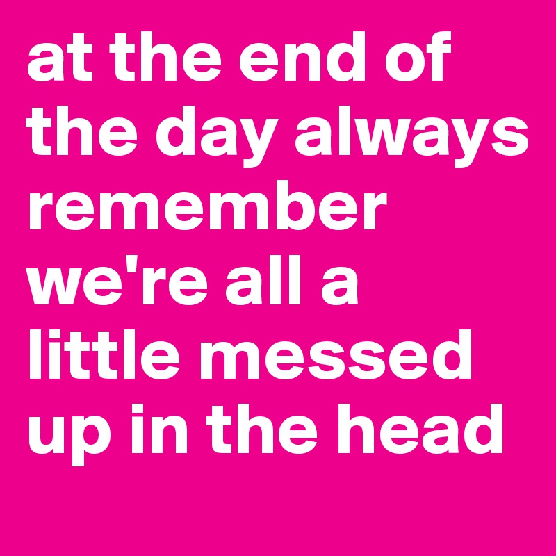 at the end of the day always remember we're all a little messed up in the head 