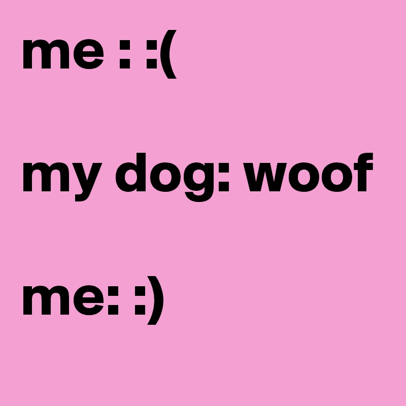me : :(

my dog: woof

me: :) 