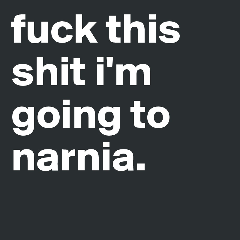fuck this shit i'm going to narnia.
