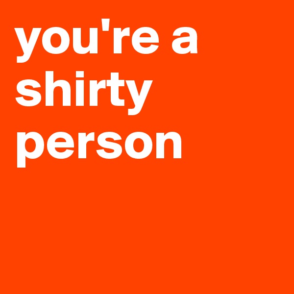 you're a shirty person

