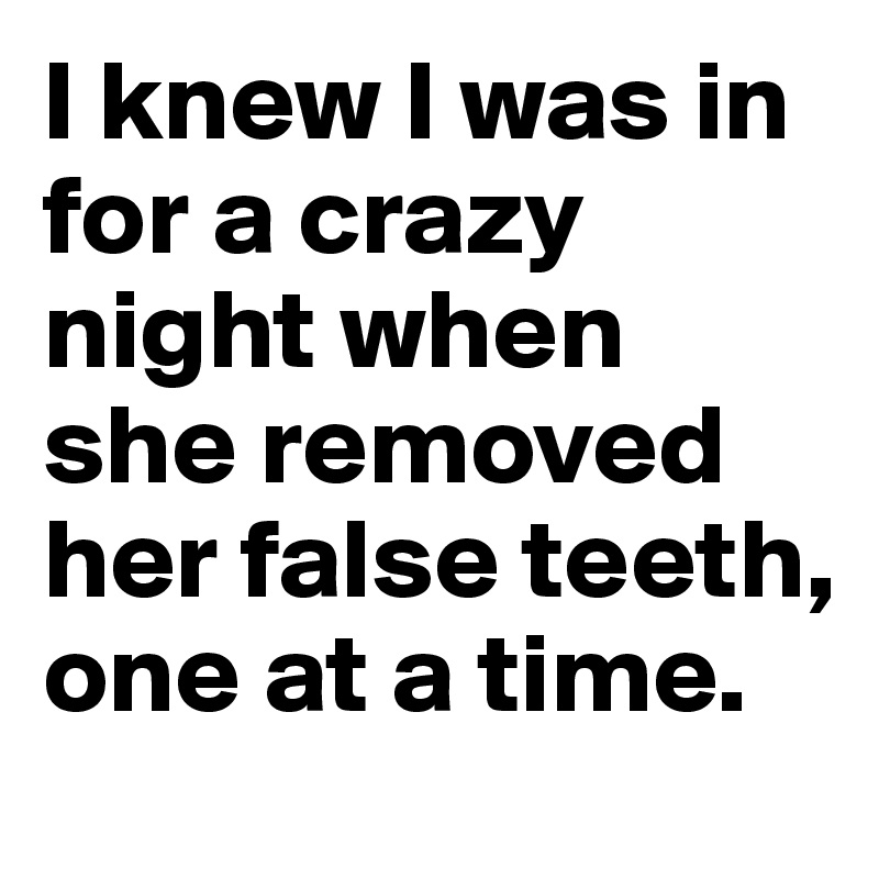 I knew I was in for a crazy night when she removed her false teeth, one at a time.