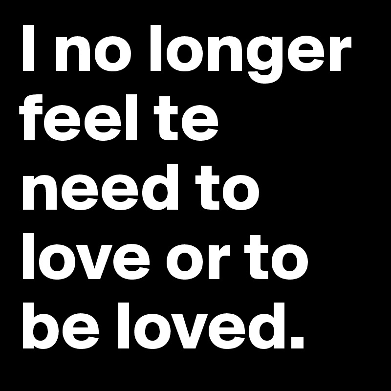 I no longer feel te need to love or to be loved.