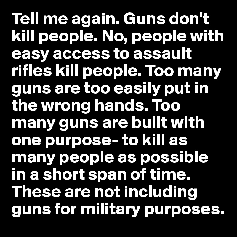 Tell me again. Guns don't kill people. No, people with easy access to assault rifles kill people. Too many guns are too easily put in the wrong hands. Too many guns are built with one purpose- to kill as many people as possible in a short span of time. These are not including guns for military purposes.