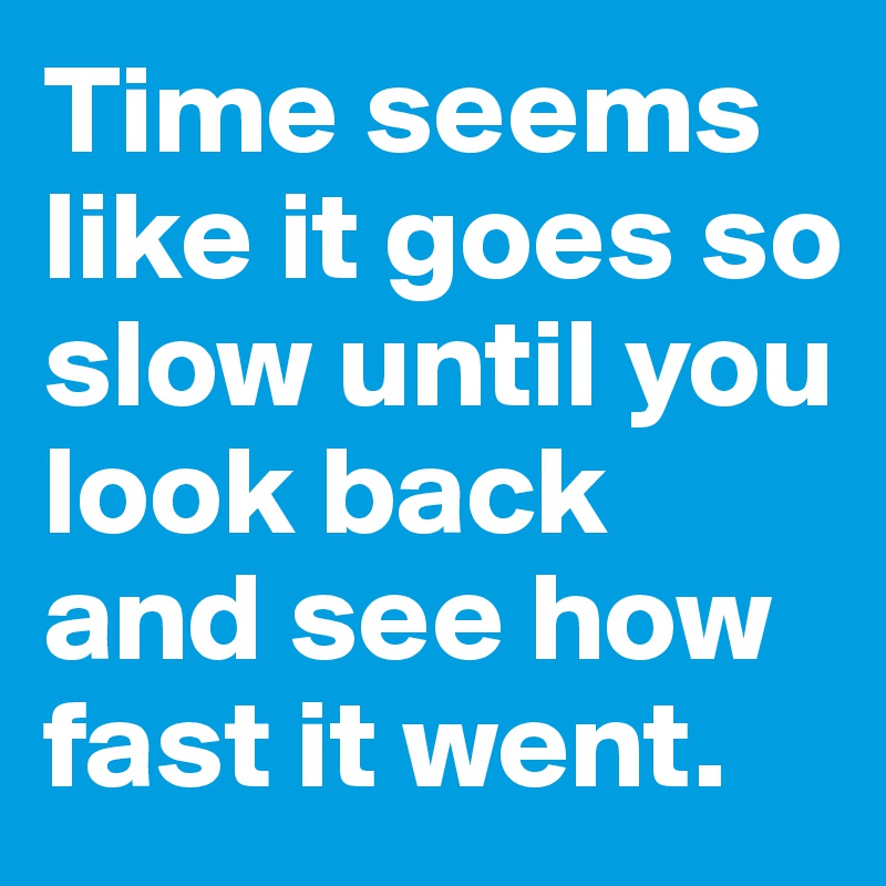 Time seems like it goes so slow until you look back and see how fast it went. 