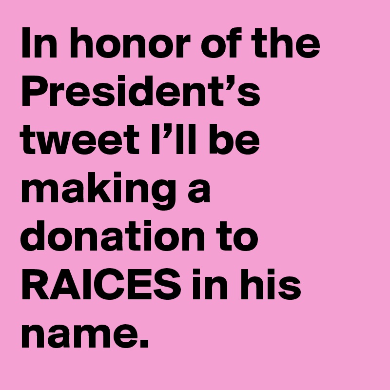 In honor of the President’s tweet I’ll be making a donation to RAICES in his name.