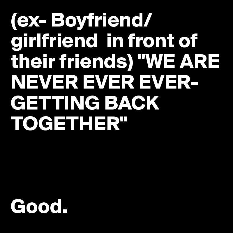 (ex- Boyfriend/girlfriend  in front of their friends) "WE ARE NEVER EVER EVER-GETTING BACK TOGETHER" 



Good. 