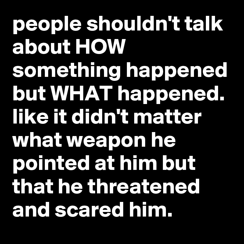 people shouldn't talk about HOW something happened but WHAT happened. like it didn't matter what weapon he pointed at him but that he threatened and scared him.