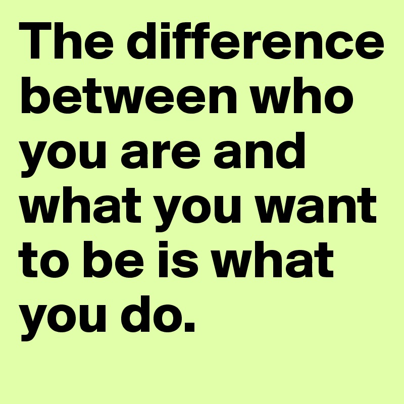 The difference between who you are and what you want to be is what you do.
