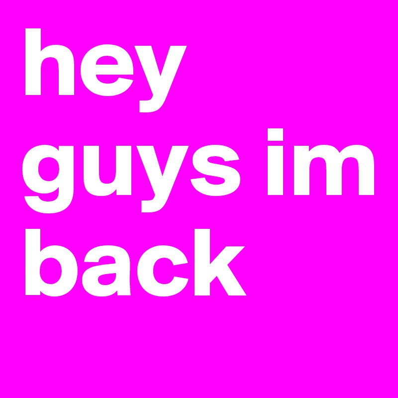 hey guys im back