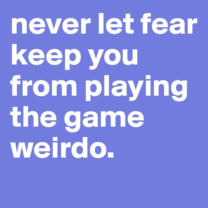 never let fear keep you from playing the game weirdo. 