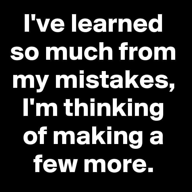 I've learned so much from my mistakes, I'm thinking of making a few ...