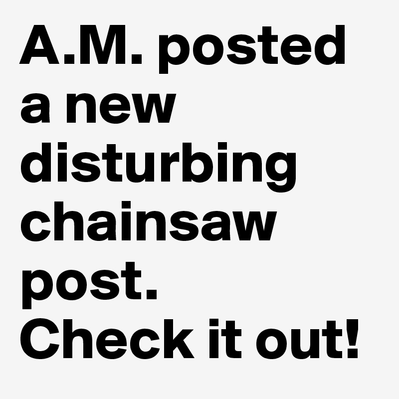 A.M. posted a new disturbing chainsaw post.
Check it out!