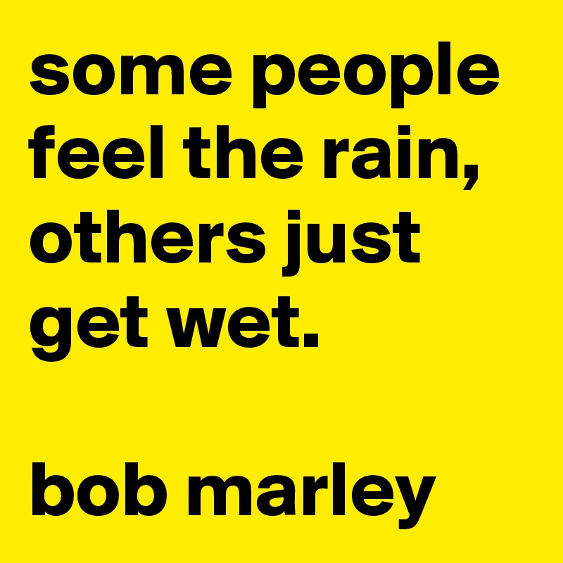 some people feel the rain, others just get wet.

bob marley