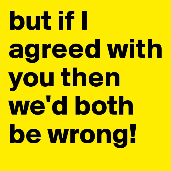 but if I agreed with you then we'd both be wrong! 