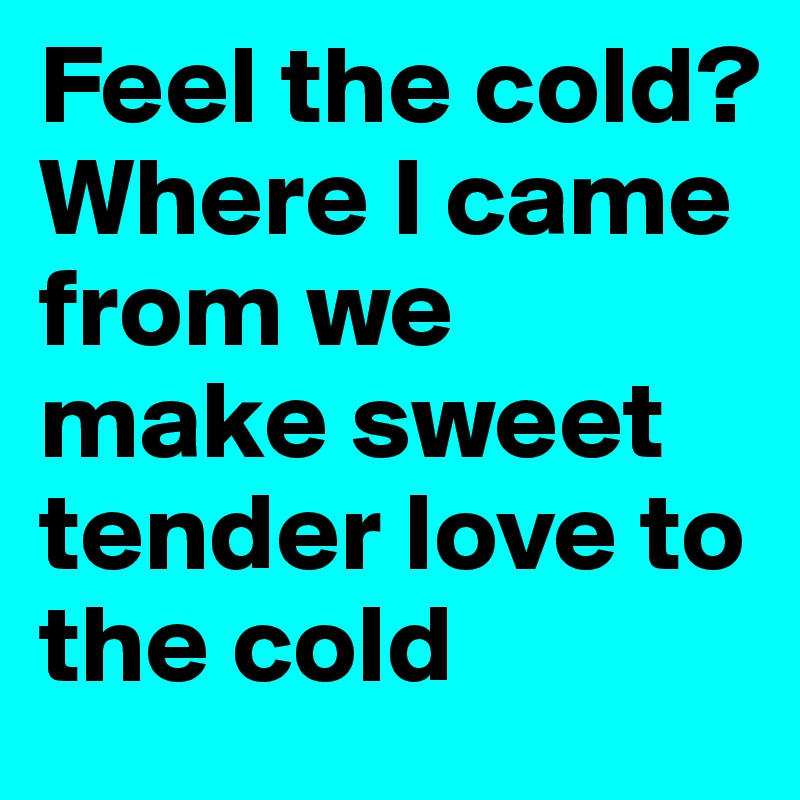 Feel the cold? Where I came from we make sweet tender love to the cold