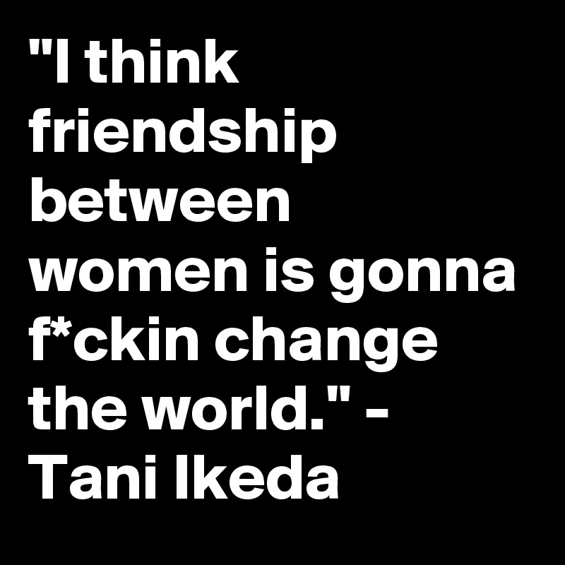 "I think friendship between women is gonna f*ckin change the world." - Tani Ikeda