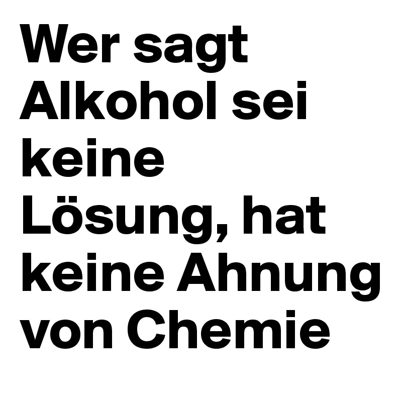 Wer sagt Alkohol sei keine Lösung, hat keine Ahnung von Chemie