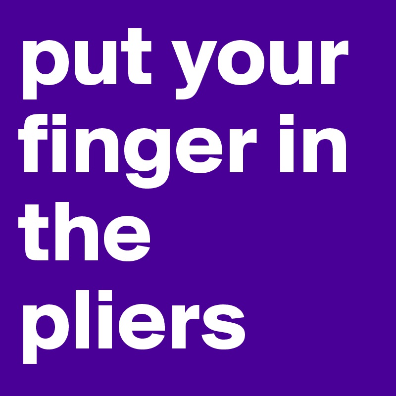 put your finger in the pliers