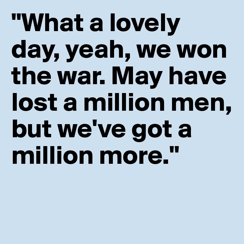 "What a lovely day, yeah, we won the war. May have lost a million men, but we've got a million more." 

