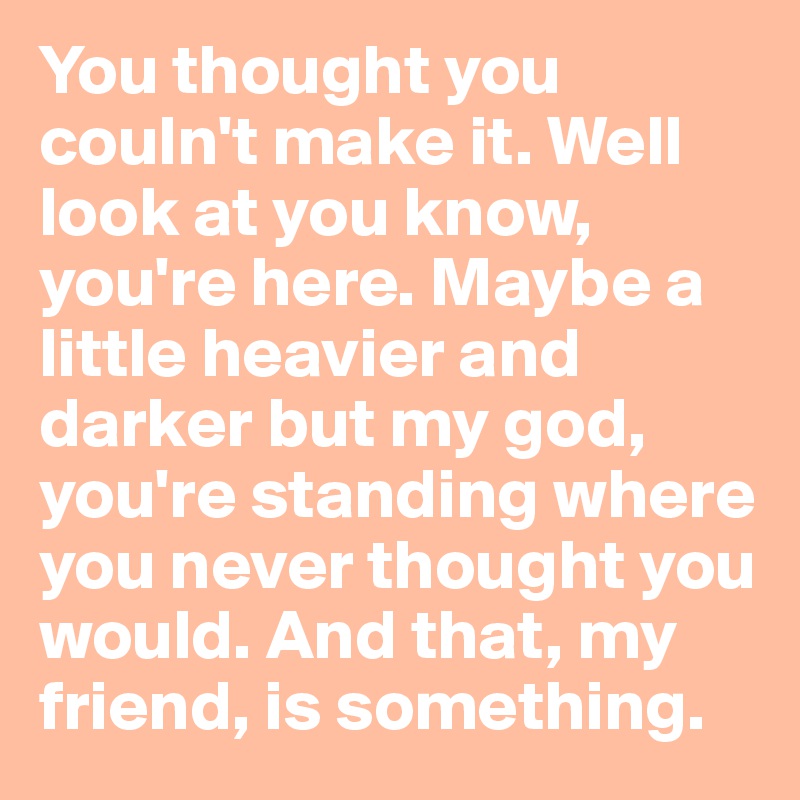 You thought you couln't make it. Well look at you know, you're here. Maybe a little heavier and darker but my god, you're standing where you never thought you would. And that, my friend, is something.