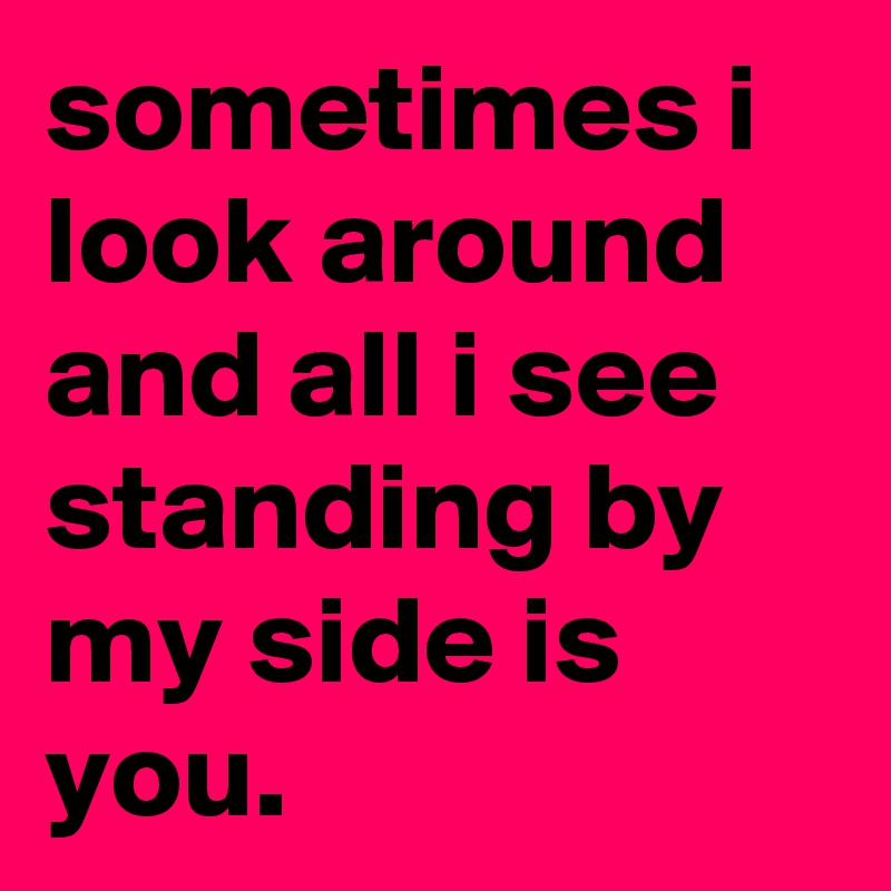 sometimes i look around and all i see standing by my side is you.