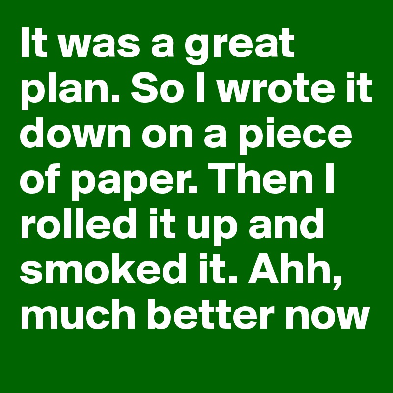 It was a great plan. So I wrote it down on a piece of paper. Then I rolled it up and smoked it. Ahh, much better now 
