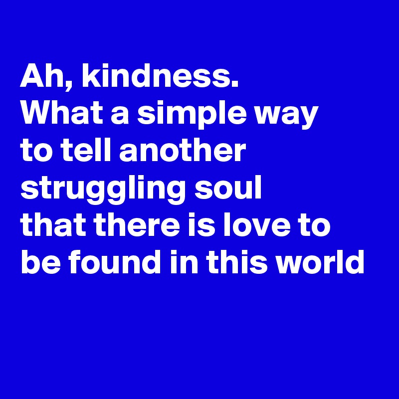 
Ah, kindness.
What a simple way
to tell another struggling soul
that there is love to 
be found in this world

