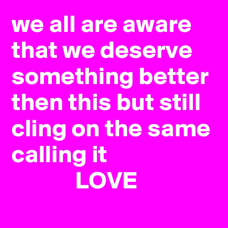 we all are aware that we deserve something better then this but still cling on the same calling it
             LOVE