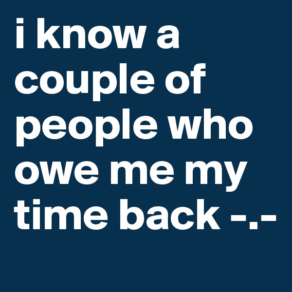 i know a couple of people who owe me my time back -.-