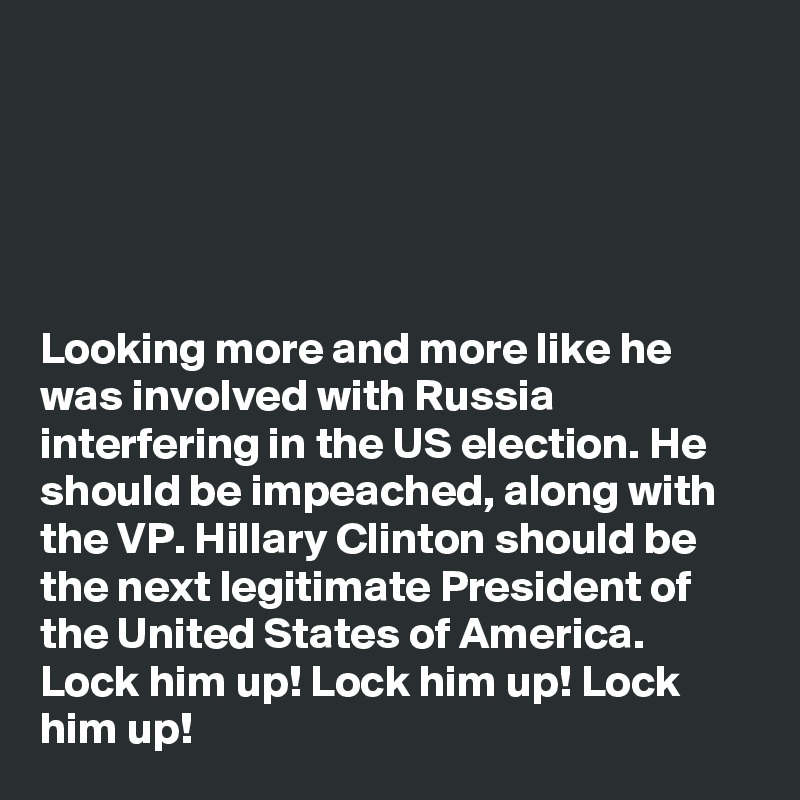 





Looking more and more like he was involved with Russia interfering in the US election. He should be impeached, along with the VP. Hillary Clinton should be the next legitimate President of the United States of America. Lock him up! Lock him up! Lock him up!