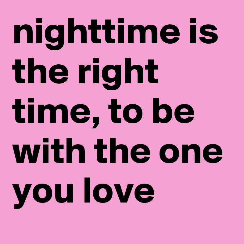 nighttime is the right time, to be with the one you love
