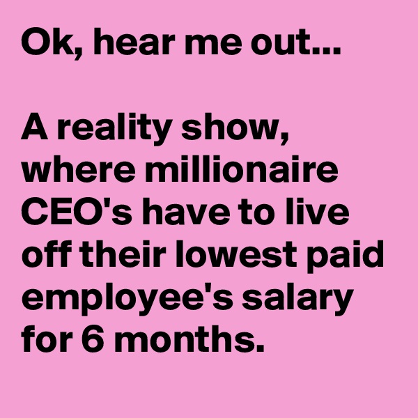 Ok, hear me out...

A reality show, where millionaire CEO's have to live off their lowest paid employee's salary for 6 months.