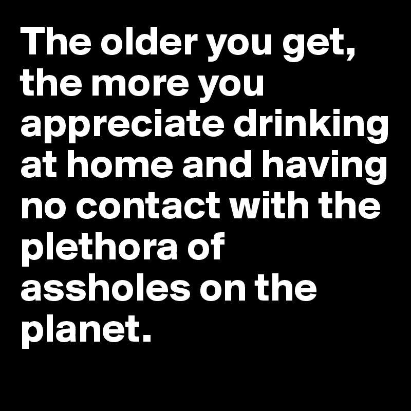 The older you get, the more you appreciate drinking at home and having no contact with the plethora of assholes on the planet. 