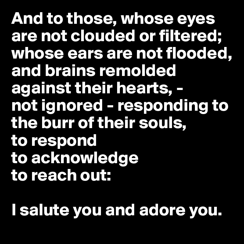 And to those, whose eyes are not clouded or filtered; whose ears are not flooded, and brains remolded against their hearts, -
not ignored - responding to the burr of their souls,
to respond
to acknowledge
to reach out:

I salute you and adore you.