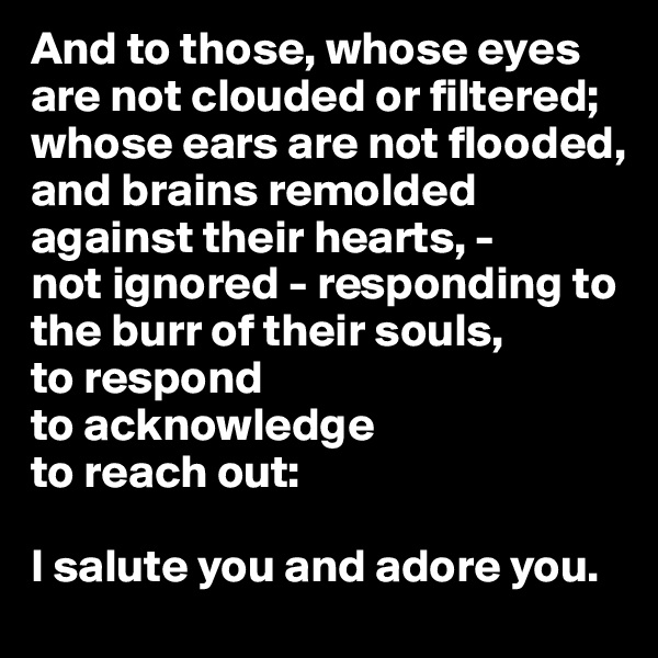 And to those, whose eyes are not clouded or filtered; whose ears are not flooded, and brains remolded against their hearts, -
not ignored - responding to the burr of their souls,
to respond
to acknowledge
to reach out:

I salute you and adore you.