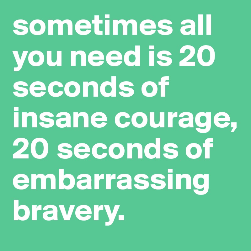 sometimes all you need is 20 seconds of insane courage, 20 seconds of embarrassing bravery.