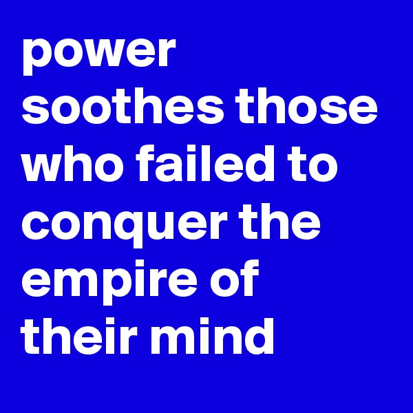 power soothes those who failed to conquer the empire of their mind 