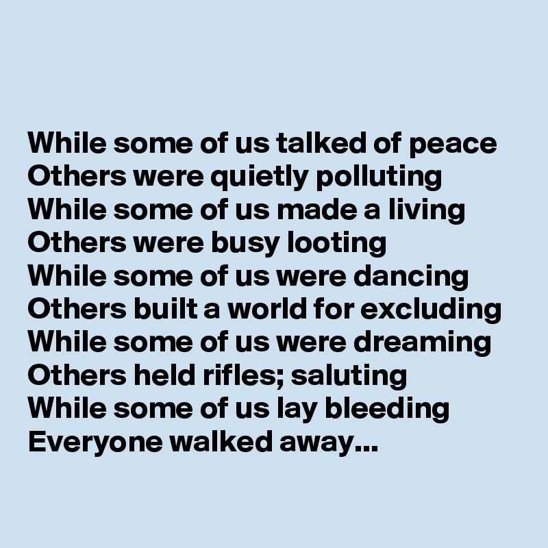 


While some of us talked of peace
Others were quietly polluting
While some of us made a living
Others were busy looting
While some of us were dancing
Others built a world for excluding 
While some of us were dreaming
Others held rifles; saluting
While some of us lay bleeding
Everyone walked away...
