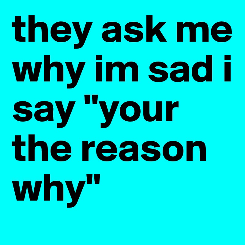 they ask me why im sad i say "your the reason why"