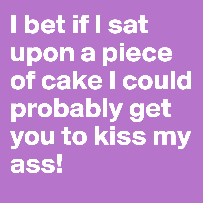 I bet if I sat upon a piece of cake I could probably get you to kiss my ass!
