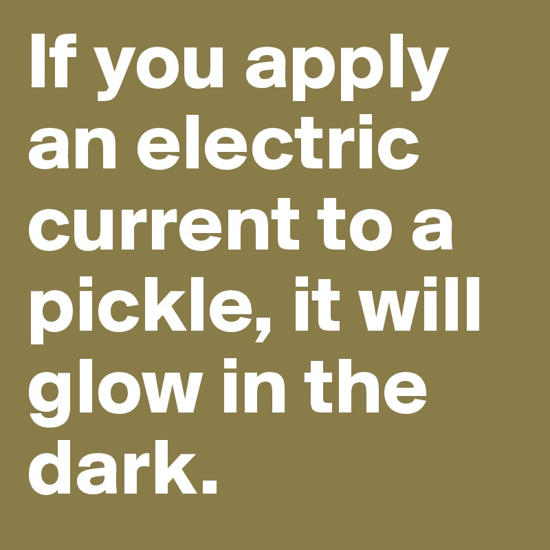 If you apply an electric current to a pickle, it will glow in the dark.