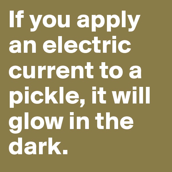 If you apply an electric current to a pickle, it will glow in the dark.