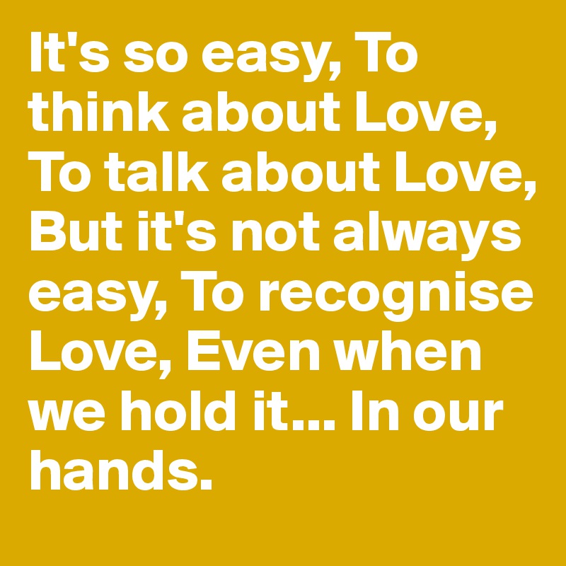 It's so easy, To think about Love, To talk about Love, But it's not always easy, To recognise Love, Even when we hold it... In our hands.