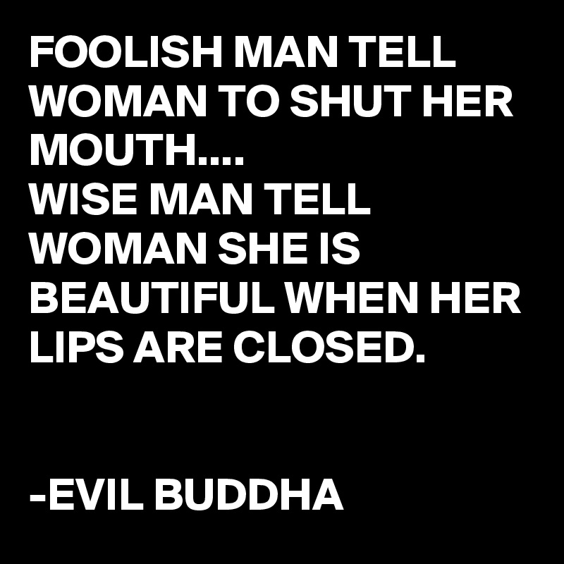 FOOLISH MAN TELL WOMAN TO SHUT HER MOUTH....
WISE MAN TELL WOMAN SHE IS BEAUTIFUL WHEN HER LIPS ARE CLOSED.


-EVIL BUDDHA 