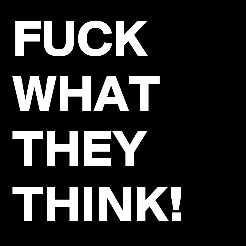 FUCK
WHAT
THEY
THINK! 