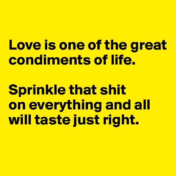 

Love is one of the great condiments of life. 

Sprinkle that shit 
on everything and all will taste just right. 

