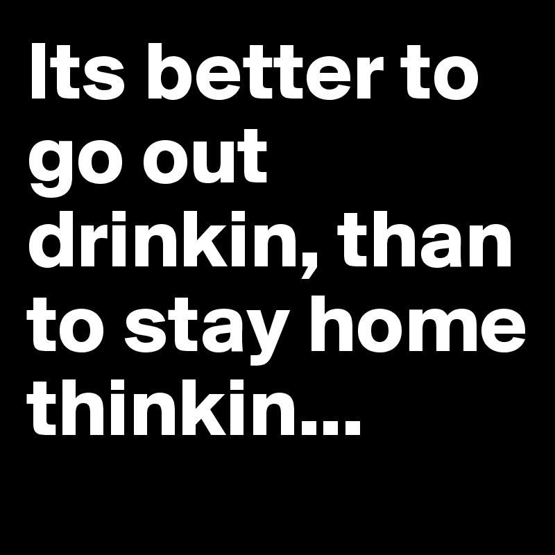 Its better to go out drinkin, than to stay home thinkin...