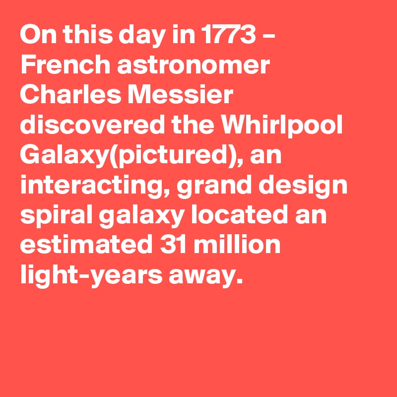 On this day in 1773 – French astronomer Charles Messier discovered the Whirlpool Galaxy(pictured), an interacting, grand design spiral galaxy located an estimated 31 million light-years away.