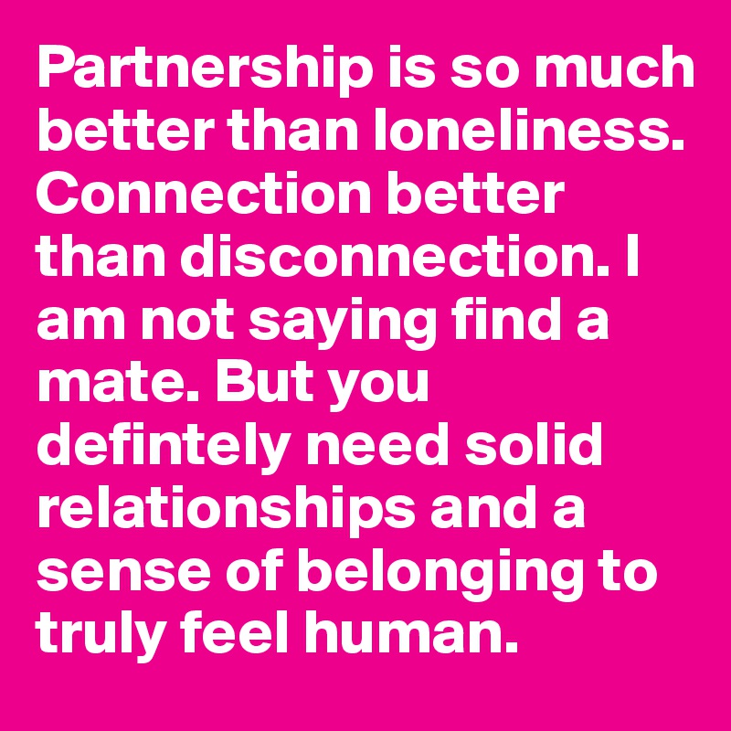 Partnership is so much better than loneliness. Connection better than disconnection. I am not saying find a mate. But you defintely need solid relationships and a sense of belonging to truly feel human.